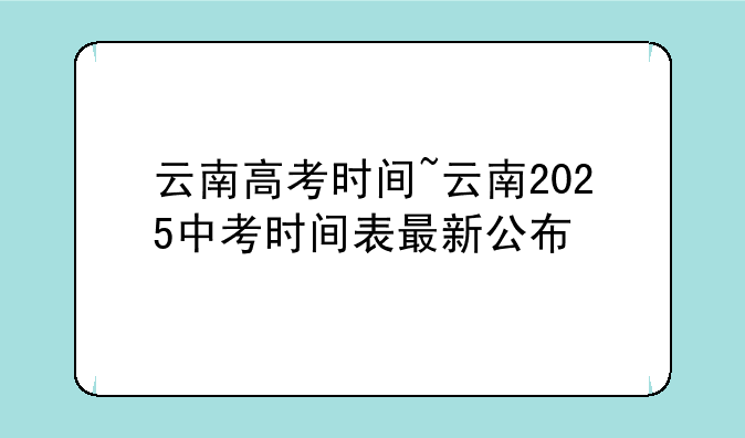 云南高考时间~云南2025中考时间表最新公布