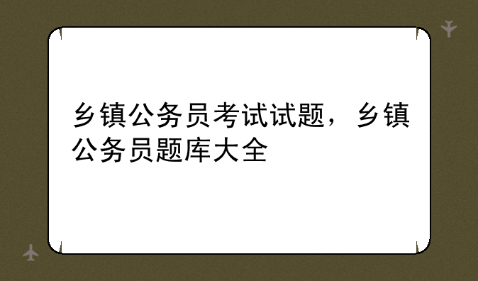 乡镇公务员考试试题，乡镇公务员题库大全