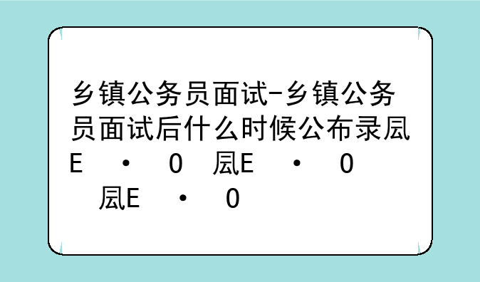 乡镇公务员面试-乡镇公务员面试后什么时候公布录取结果