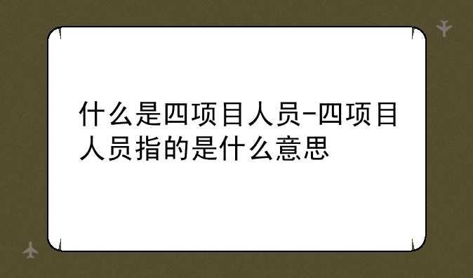什么是四项目人员-四项目人员指的是什么意思