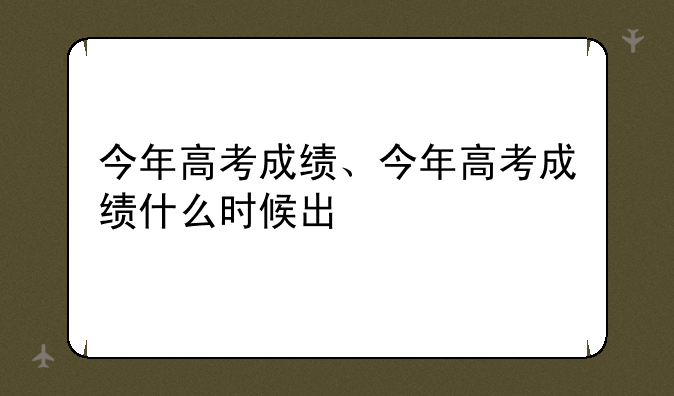 今年高考成绩、今年高考成绩什么时候出