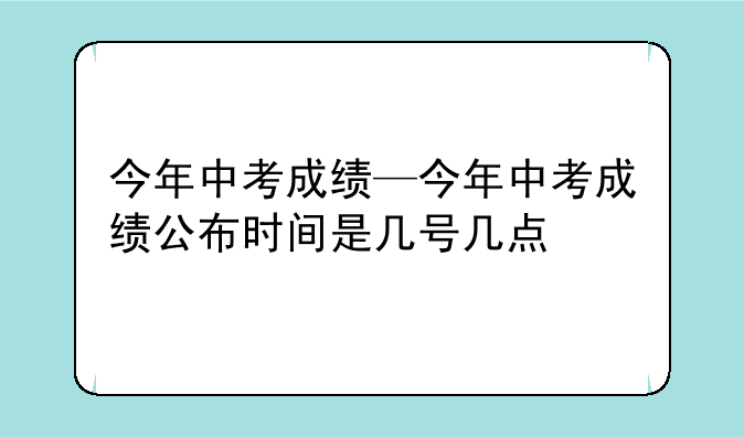 今年中考成绩—今年中考成绩公布时间是几号几点