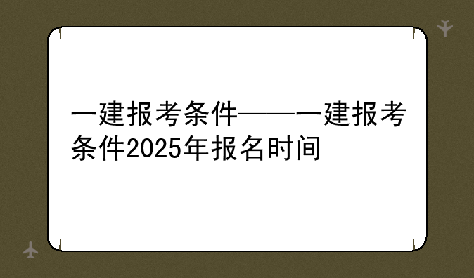 一建报考条件——一建报考条件2025年报名时间