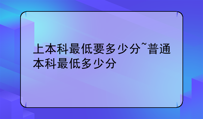 上本科最低要多少分~普通本科最低多少分