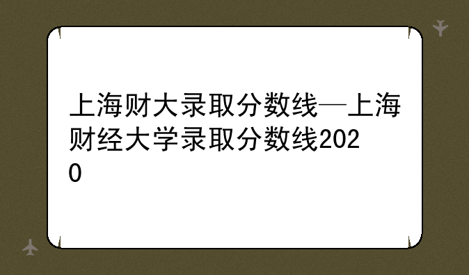 上海财大录取分数线—上海财经大学录取分数线2020