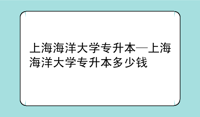 上海海洋大学专升本—上海海洋大学专升本多少钱