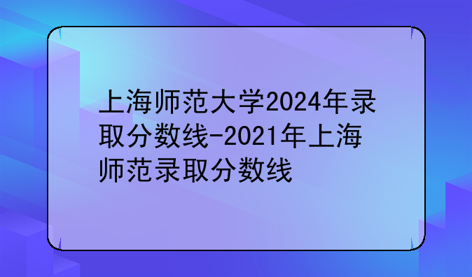 上海师范大学2024年录取分数线-2021年上海师范录取分数线