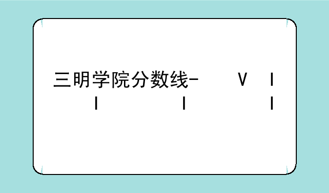 三明学院分数线-福建三明学院分数线