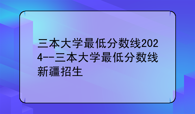 三本大学最低分数线2024--三本大学最低分数线新疆招生
