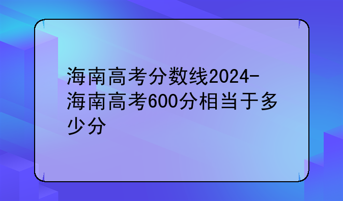 海南高考分数线2024-海南高考600分相当于多少分