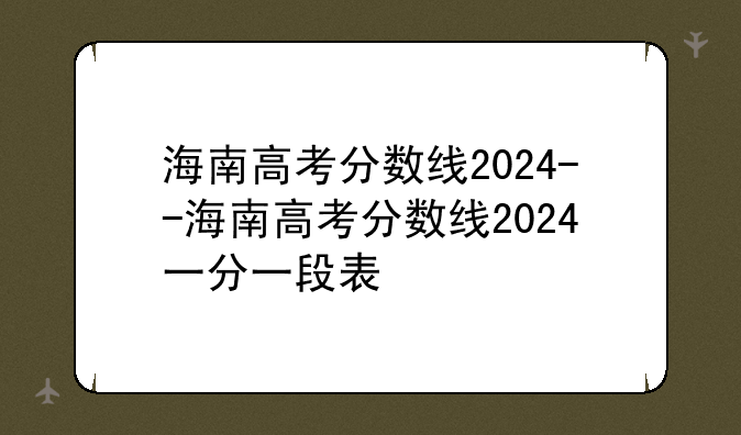 海南高考分数线2024--海南高考分数线2024一分一段表
