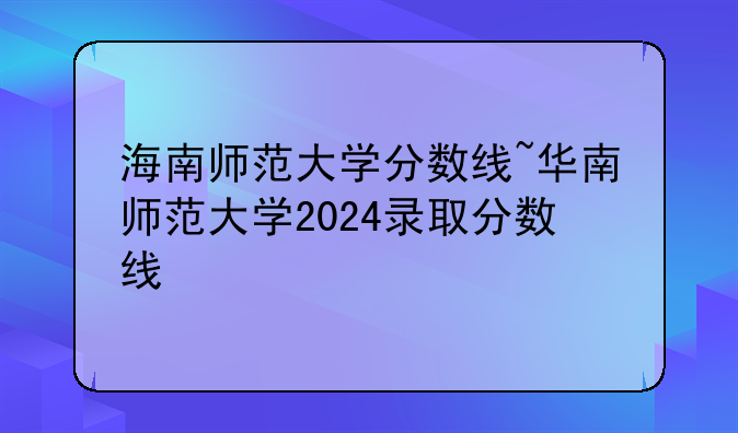 海南师范大学分数线~华南师范大学2024录取分数线