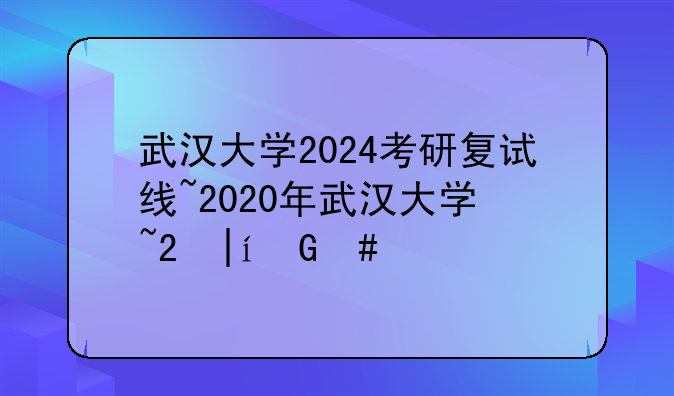 武汉大学2024考研复试线~2020年武汉大学研究生复试分数线公布了吗