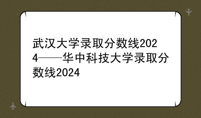 武汉大学录取分数线2024——华中科技大学录取分数线2024