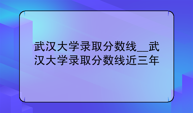 武汉大学录取分数线__武汉大学录取分数线近三年