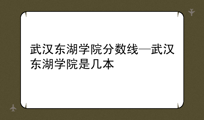 武汉东湖学院分数线—武汉东湖学院是几本