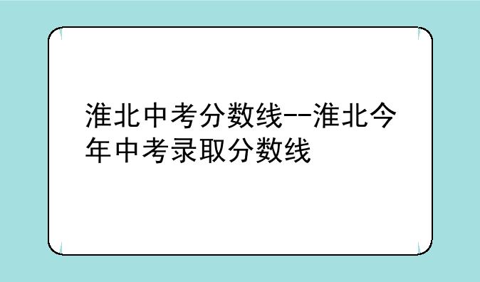淮北中考分数线--淮北今年中考录取分数线