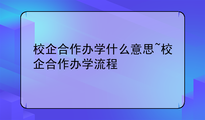 校企合作办学什么意思~校企合作办学流程