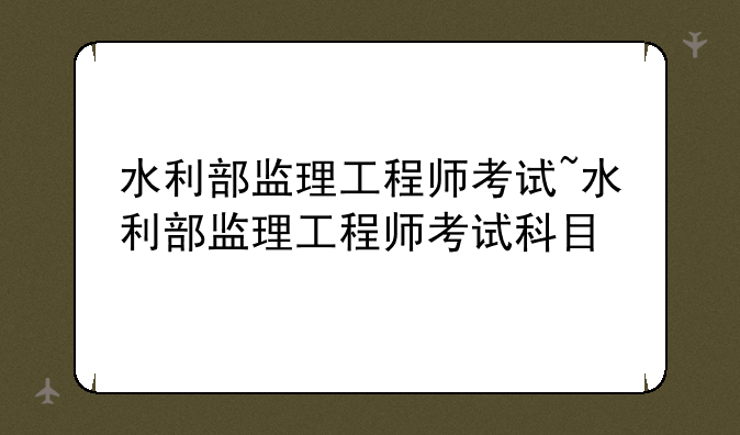 水利部监理工程师考试~水利部监理工程师考试科目