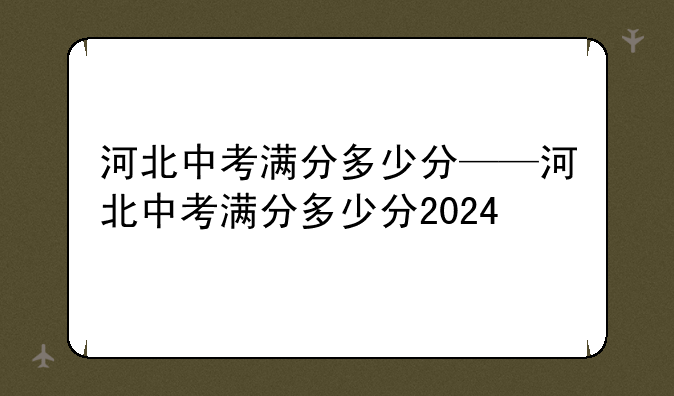 河北中考满分多少分——河北中考满分多少分2024