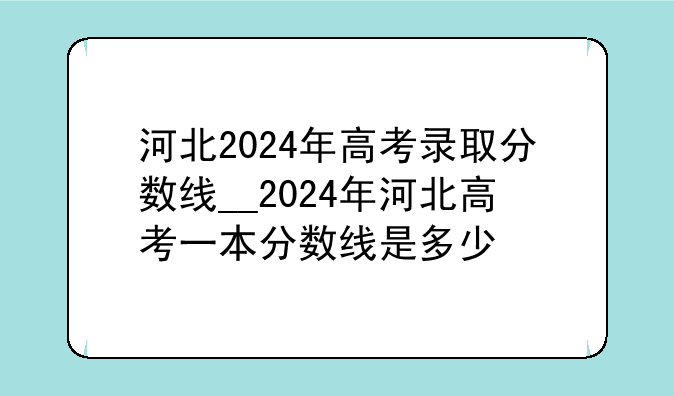 河北2024年高考录取分数线__2024年河北高考一本分数线是多少