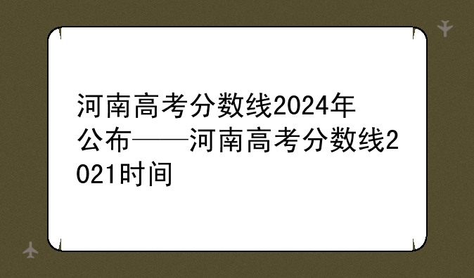 河南高考分数线2024年公布——河南高考分数线2021时间