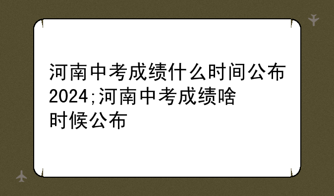 河南中考成绩什么时间公布2024;河南中考成绩啥时候公布