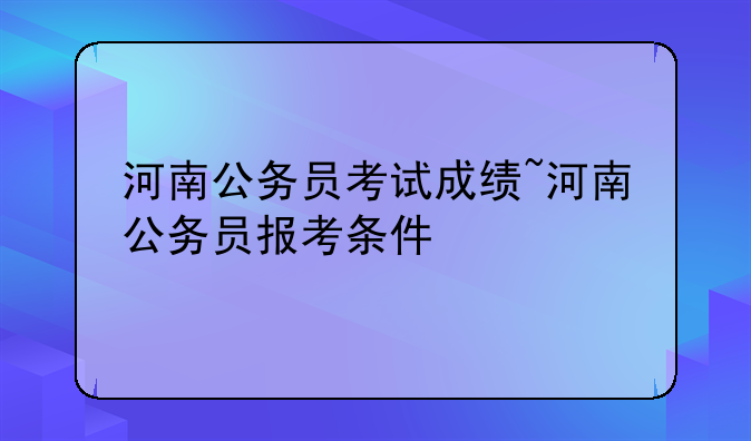河南公务员考试成绩~河南公务员报考条件