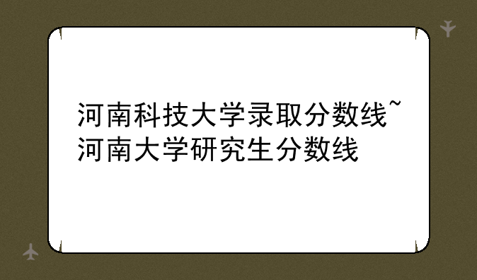 河南科技大学录取分数线~河南大学研究生分数线