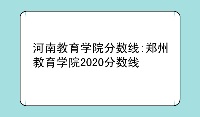 河南教育学院分数线:郑州教育学院2020分数线
