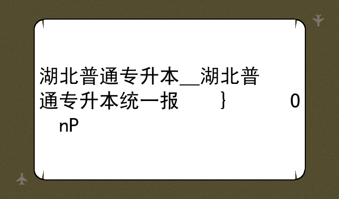 湖北普通专升本__湖北普通专升本统一报名平台