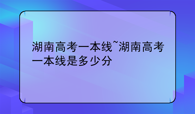 湖南高考一本线~湖南高考一本线是多少分