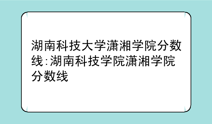湖南科技大学潇湘学院分数线:湖南科技学院潇湘学院分数线