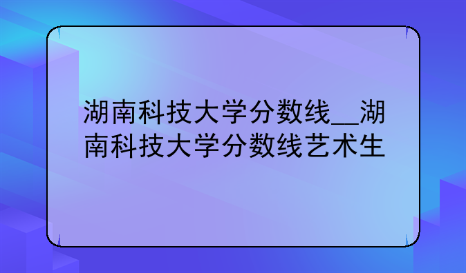 湖南科技大学分数线__湖南科技大学分数线艺术生