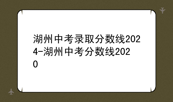 湖州中考录取分数线2024-湖州中考分数线2020