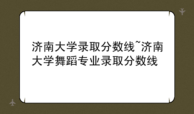 济南大学录取分数线~济南大学舞蹈专业录取分数线