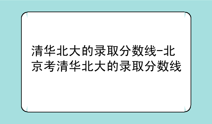清华北大的录取分数线-北京考清华北大的录取分数线