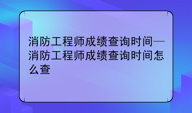 消防工程师成绩查询时间—消防工程师成绩查询时间怎么查