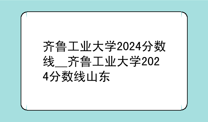 齐鲁工业大学2024分数线__齐鲁工业大学2024分数线山东