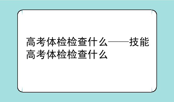 高考体检检查什么——技能高考体检检查什么