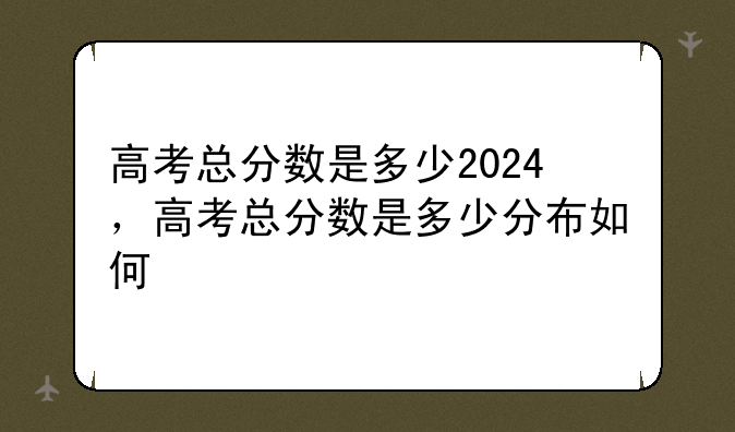 高考总分数是多少2024，高考总分数是多少分布如何