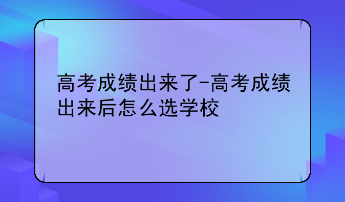 高考成绩出来了-高考成绩出来后怎么选学校