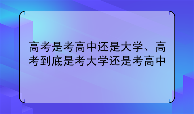 高考是考高中还是大学、高考到底是考大学还是考高中