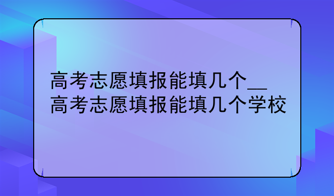 高考志愿填报能填几个__高考志愿填报能填几个学校