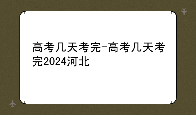 高考几天考完-高考几天考完2024河北