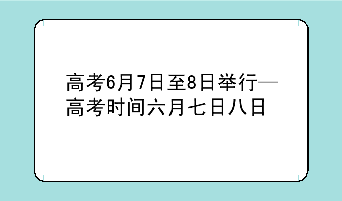 高考6月7日至8日举行—高考时间六月七日八日