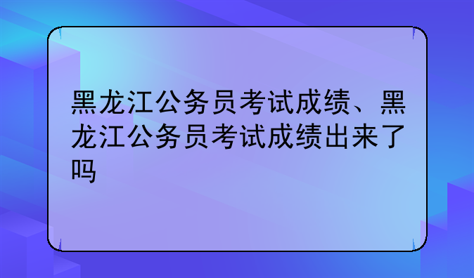 黑龙江公务员考试成绩、黑龙江公务员考试成绩出来了吗