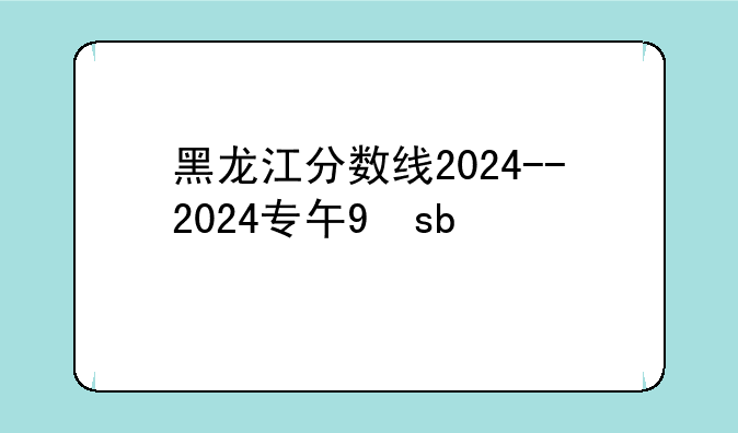 黑龙江分数线2024--2024专升本黑龙江分数线