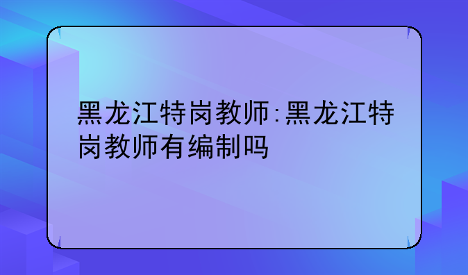 黑龙江特岗教师:黑龙江特岗教师有编制吗