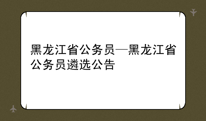 黑龙江省公务员—黑龙江省公务员遴选公告